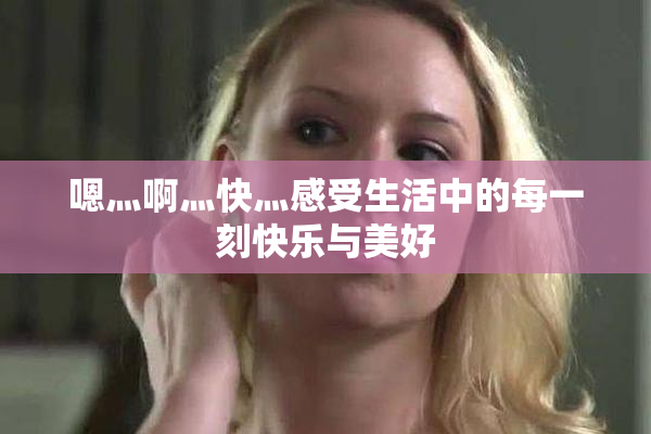 嗯灬啊灬快灬感受生活中的每一刻快乐与美好