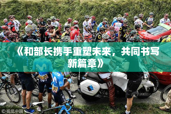 《和部长携手重塑未来，共同书写新篇章》