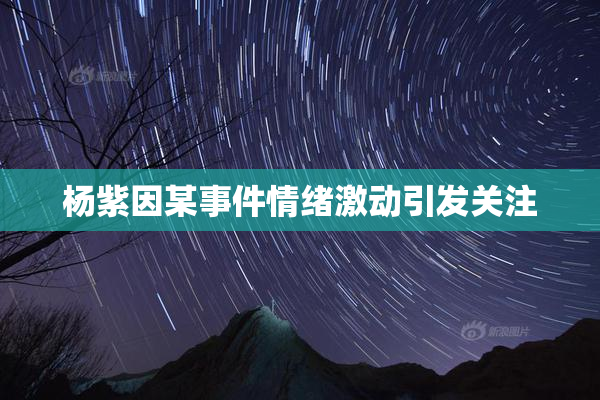 杨紫因某事件情绪激动引发关注