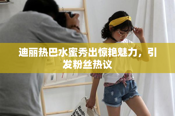迪丽热巴水蜜秀出惊艳魅力，引发粉丝热议