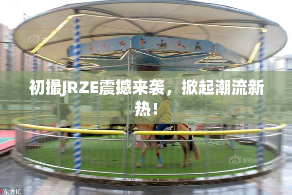 初撮JRZE震撼来袭，掀起潮流新热！