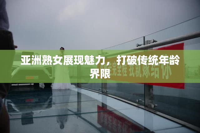 亚洲熟女展现魅力，打破传统年龄界限