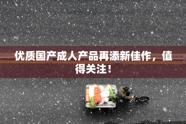 优质国产成人产品再添新佳作，值得关注！