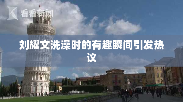 刘耀文洗澡时的有趣瞬间引发热议