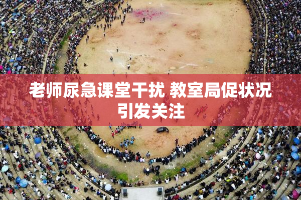 老师尿急课堂干扰 教室局促状况引发关注