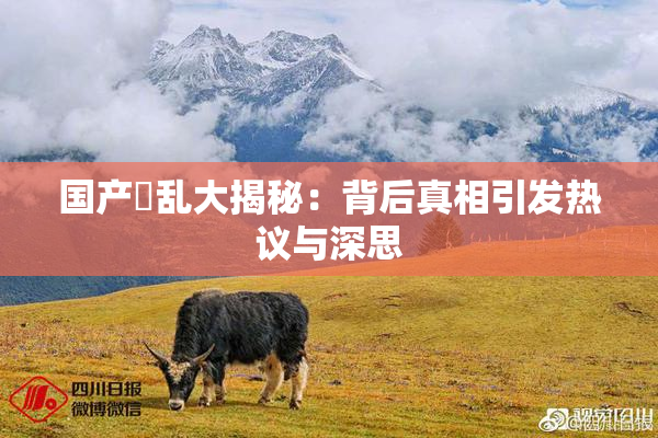 国产婬乱大揭秘：背后真相引发热议与深思