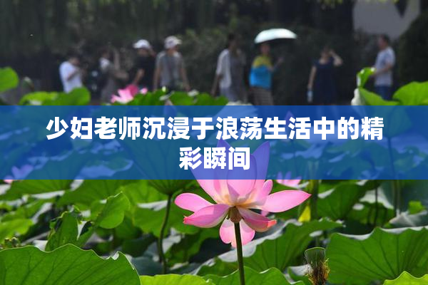 少妇老师沉浸于浪荡生活中的精彩瞬间