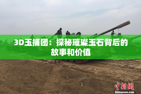 3D玉捕团：探秘璀璨玉石背后的故事和价值