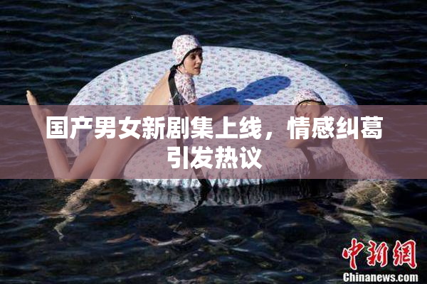 国产男女新剧集上线，情感纠葛引发热议