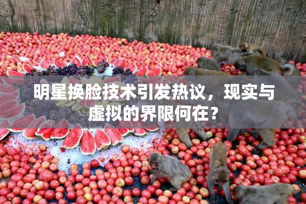 明星换脸技术引发热议，现实与虚拟的界限何在？
