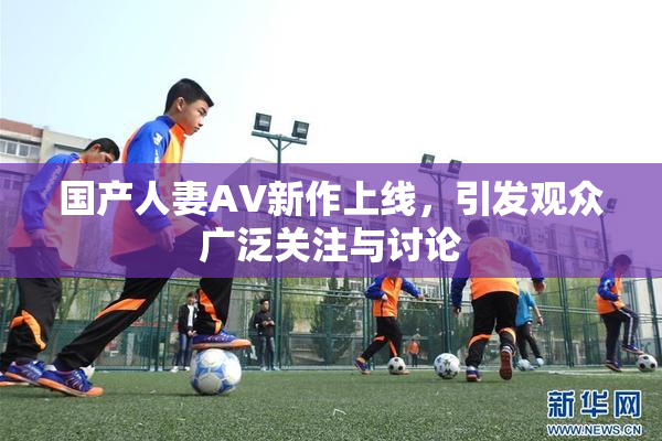 国产人妻AV新作上线，引发观众广泛关注与讨论