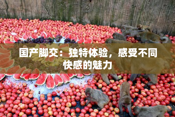 国产脚交：独特体验，感受不同快感的魅力
