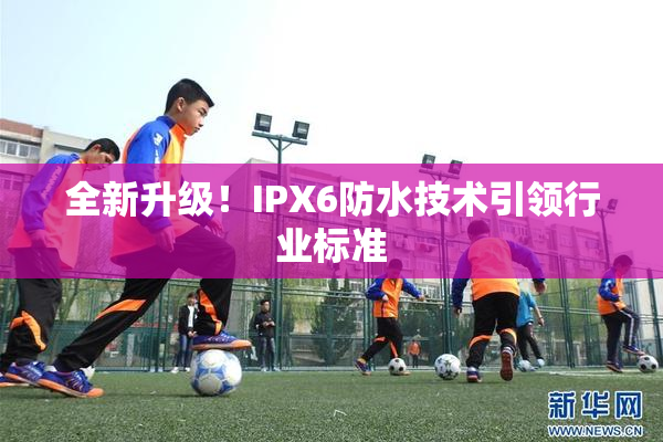 全新升级！IPX6防水技术引领行业标准
