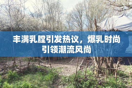 丰满乳膛引发热议，爆乳时尚引领潮流风尚