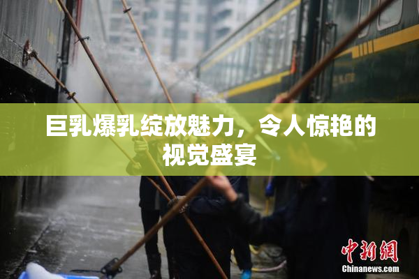 巨乳爆乳绽放魅力，令人惊艳的视觉盛宴