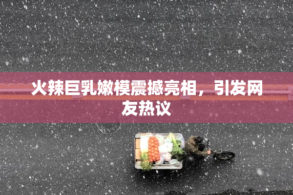 火辣巨乳嫩模震撼亮相，引发网友热议