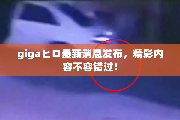 gigaヒロ最新消息发布，精彩内容不容错过！