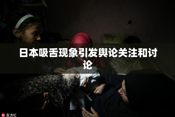 日本吸舌现象引发舆论关注和讨论