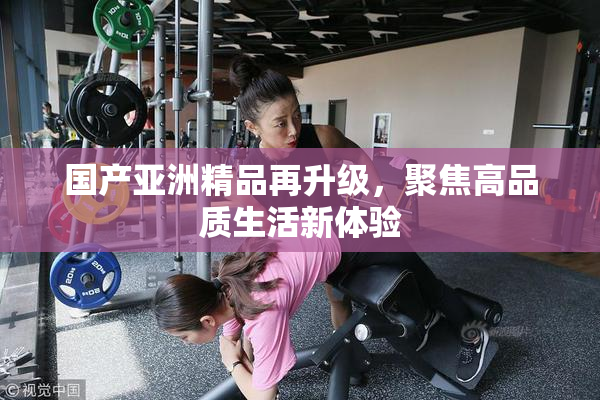 国产亚洲精品再升级，聚焦高品质生活新体验