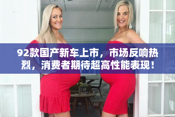 92款国产新车上市，市场反响热烈，消费者期待超高性能表现！