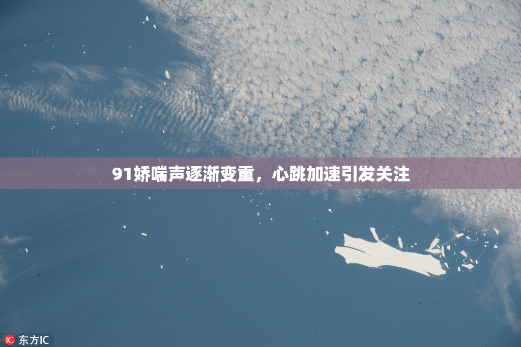 91娇喘声逐渐变重，心跳加速引发关注