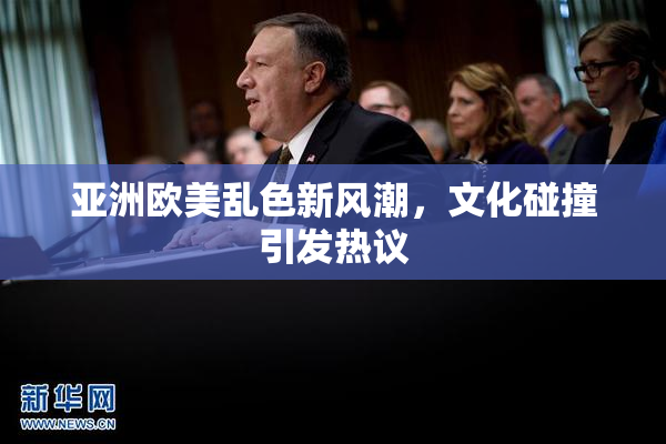 亚洲欧美乱色新风潮，文化碰撞引发热议