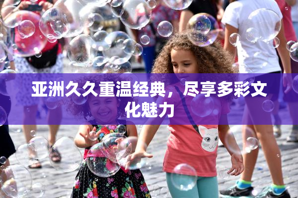亚洲久久重温经典，尽享多彩文化魅力