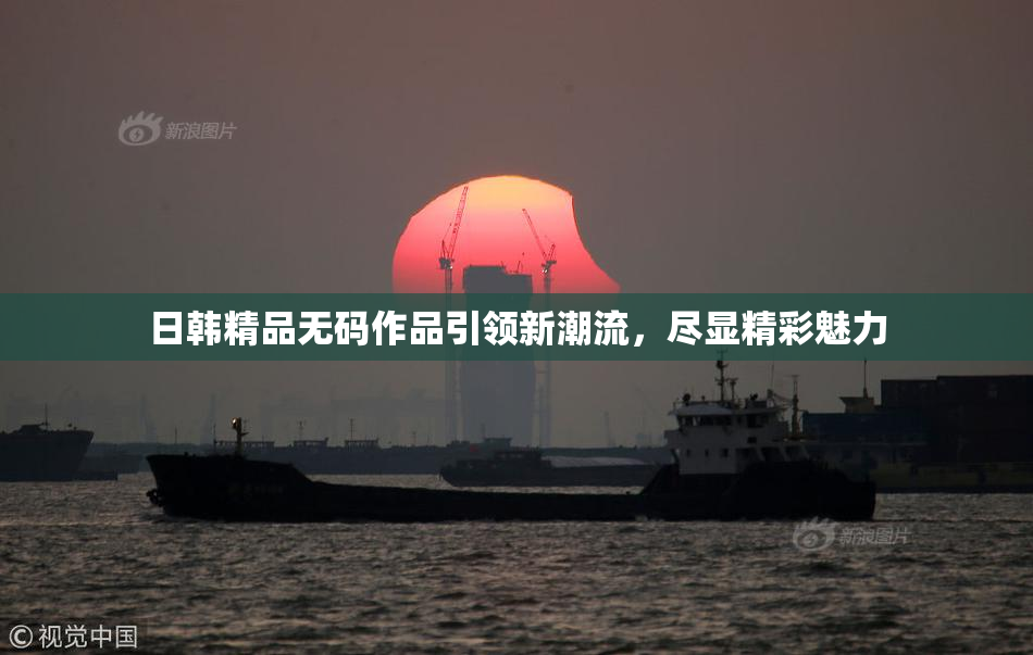 日韩精品无码作品引领新潮流，尽显精彩魅力