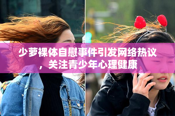 少萝裸体自慰事件引发网络热议，关注青少年心理健康