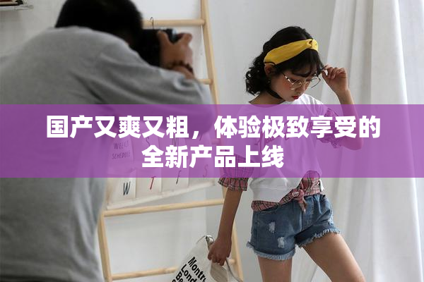 国产又爽又粗，体验极致享受的全新产品上线