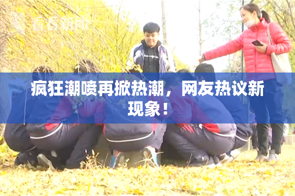 疯狂潮喷再掀热潮，网友热议新现象！