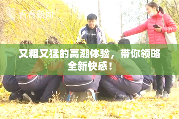 又粗又猛的高潮体验，带你领略全新快感！