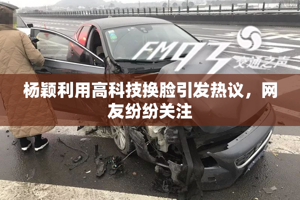 杨颖利用高科技换脸引发热议，网友纷纷关注