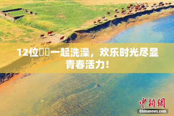 12位妺妺一起洗澡，欢乐时光尽显青春活力！