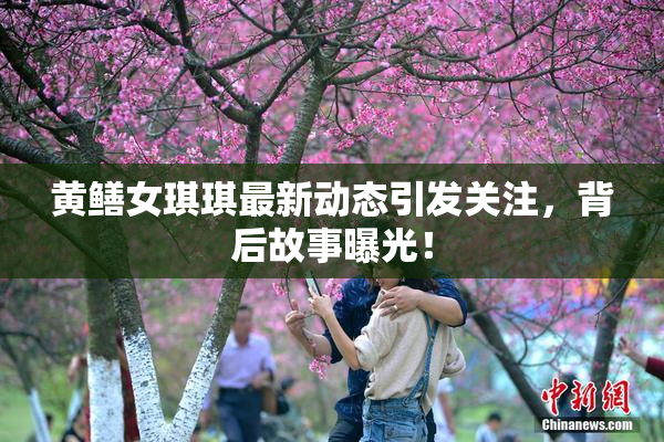 黄鳝女琪琪最新动态引发关注，背后故事曝光！