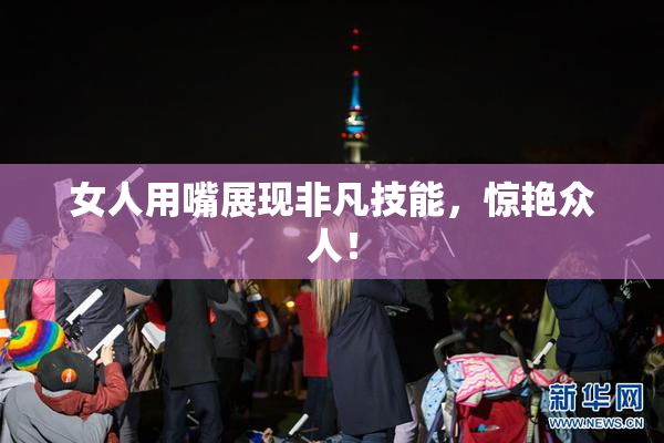 女人用嘴展现非凡技能，惊艳众人！