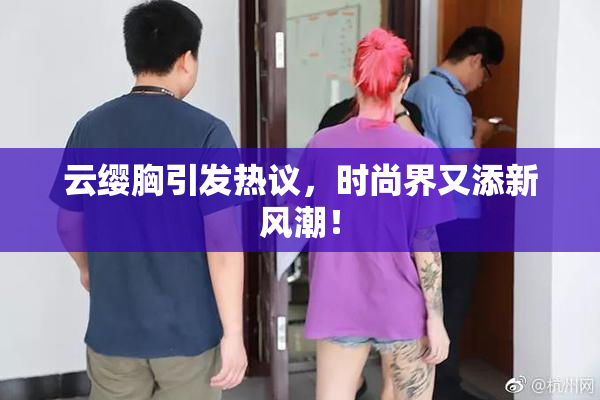 云缨胸引发热议，时尚界又添新风潮！