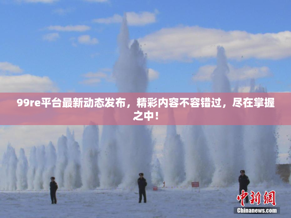 99re平台最新动态发布，精彩内容不容错过，尽在掌握之中！