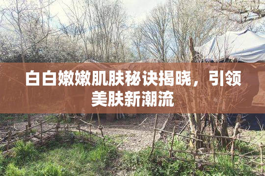 白白嫩嫩肌肤秘诀揭晓，引领美肤新潮流