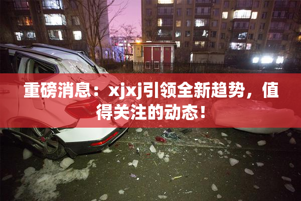 重磅消息：xjxj引领全新趋势，值得关注的动态！