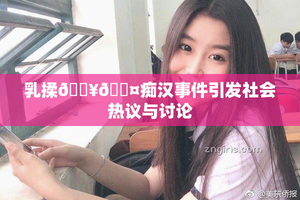 乳揉🔥🖤痴汉事件引发社会热议与讨论