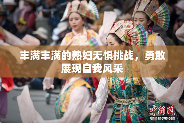 丰满丰满的熟妇无惧挑战，勇敢展现自我风采