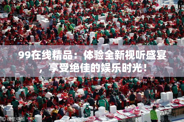 99在线精品：体验全新视听盛宴，享受绝佳的娱乐时光！
