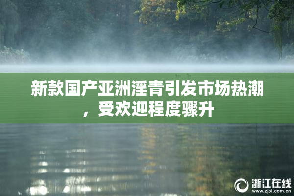 新款国产亚洲淫青引发市场热潮，受欢迎程度骤升