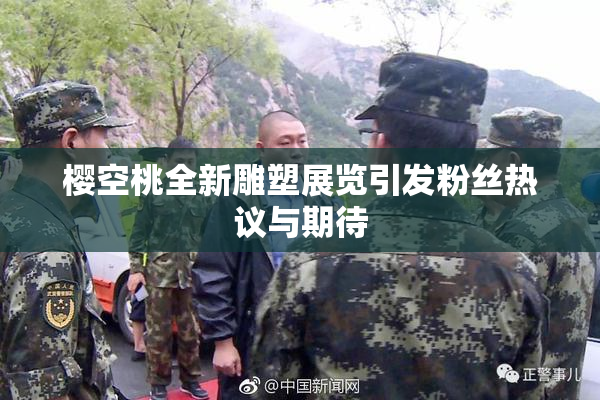樱空桃全新雕塑展览引发粉丝热议与期待