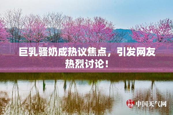 巨乳骚奶成热议焦点，引发网友热烈讨论！
