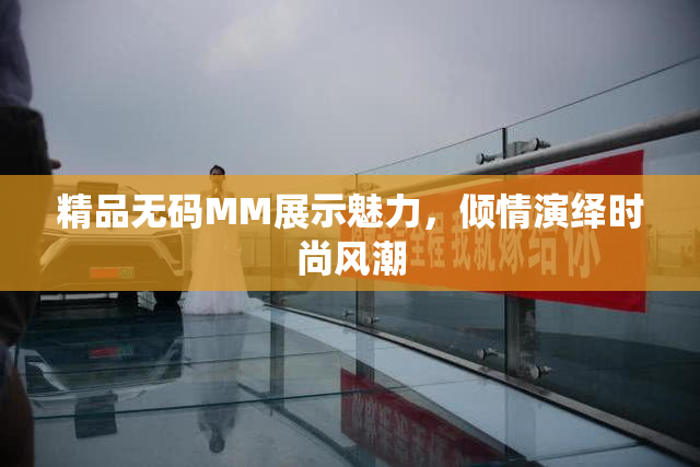 精品无码MM展示魅力，倾情演绎时尚风潮