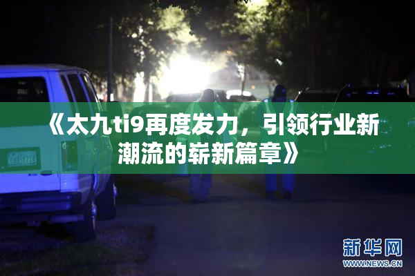 《太九ti9再度发力，引领行业新潮流的崭新篇章》