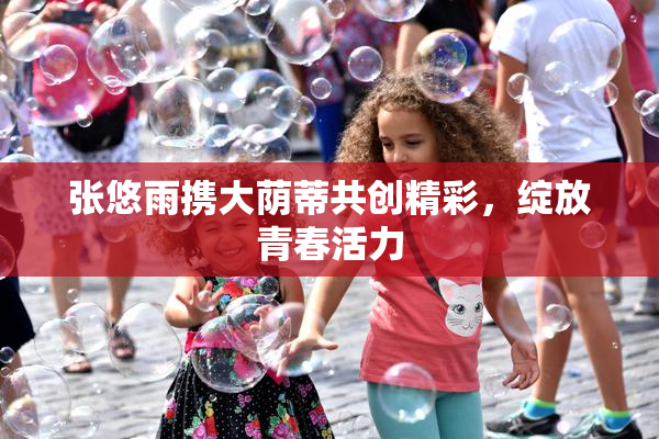 张悠雨携大荫蒂共创精彩，绽放青春活力