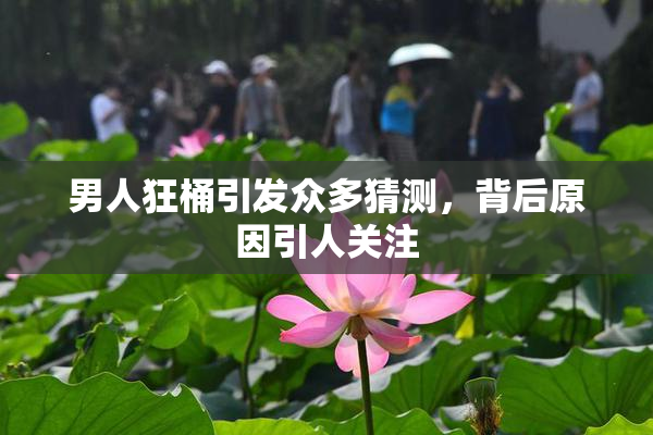 男人狂桶引发众多猜测，背后原因引人关注